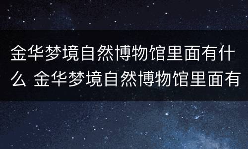 金华梦境自然博物馆里面有什么 金华梦境自然博物馆里面有什么