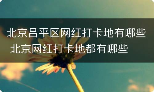 北京昌平区网红打卡地有哪些 北京网红打卡地都有哪些