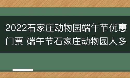 2022石家庄动物园端午节优惠门票 端午节石家庄动物园人多吗