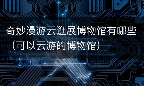 奇妙漫游云逛展博物馆有哪些（可以云游的博物馆）