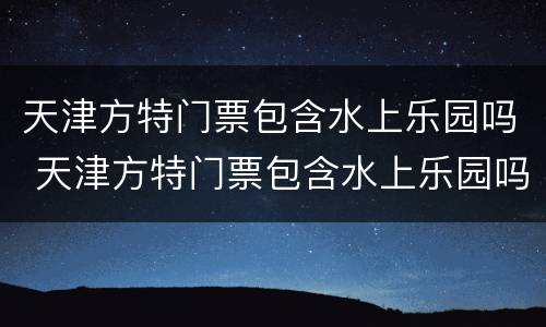 天津方特门票包含水上乐园吗 天津方特门票包含水上乐园吗现在