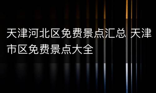 天津河北区免费景点汇总 天津市区免费景点大全