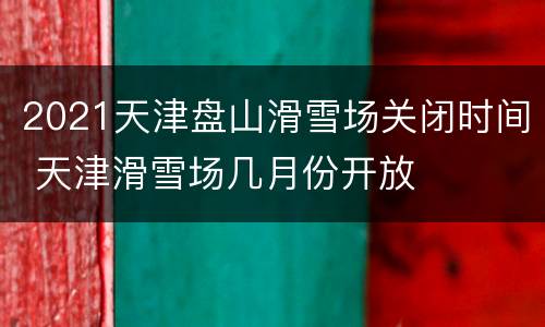 2021天津盘山滑雪场关闭时间 天津滑雪场几月份开放