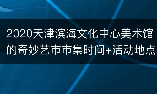 2020天津滨海文化中心美术馆的奇妙艺市市集时间+活动地点