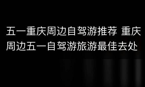 五一重庆周边自驾游推荐 重庆周边五一自驾游旅游最佳去处