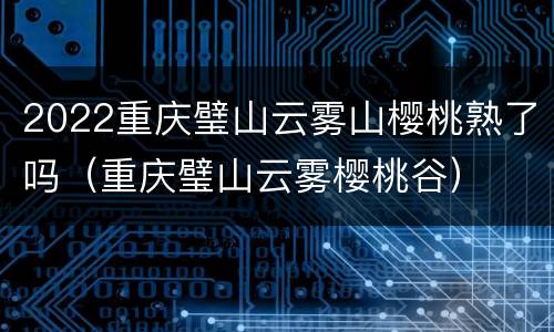 2022重庆璧山云雾山樱桃熟了吗（重庆璧山云雾樱桃谷）