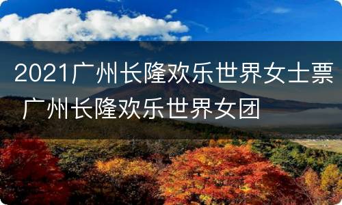 2021广州长隆欢乐世界女士票 广州长隆欢乐世界女团