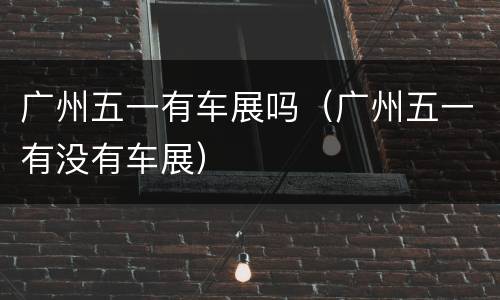 广州五一有车展吗（广州五一有没有车展）