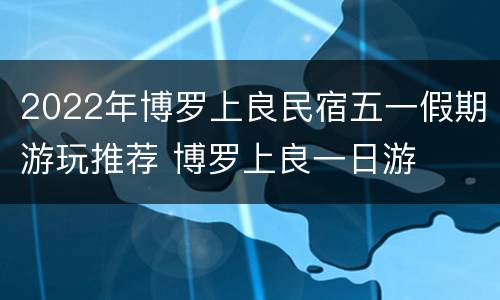 2022年博罗上良民宿五一假期游玩推荐 博罗上良一日游