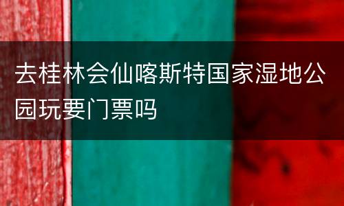 去桂林会仙喀斯特国家湿地公园玩要门票吗