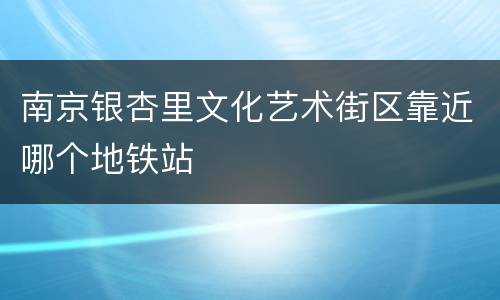南京银杏里文化艺术街区靠近哪个地铁站