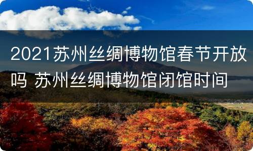 2021苏州丝绸博物馆春节开放吗 苏州丝绸博物馆闭馆时间