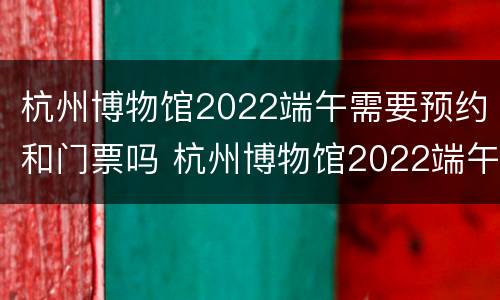杭州博物馆2022端午需要预约和门票吗 杭州博物馆2022端午需要预约和门票吗