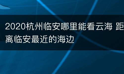 2020杭州临安哪里能看云海 距离临安最近的海边