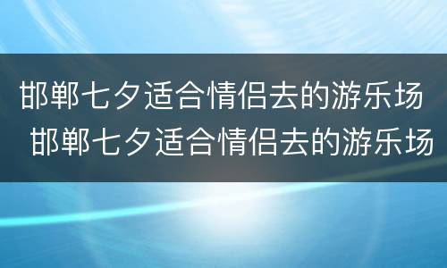 邯郸七夕适合情侣去的游乐场 邯郸七夕适合情侣去的游乐场