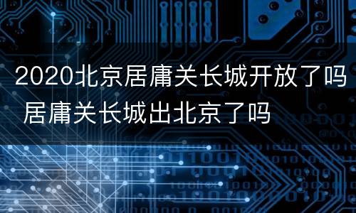 2020北京居庸关长城开放了吗 居庸关长城出北京了吗