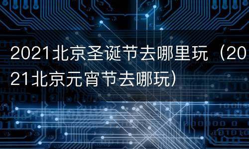2021北京圣诞节去哪里玩（2021北京元宵节去哪玩）