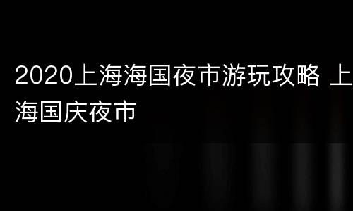 2020上海海国夜市游玩攻略 上海国庆夜市