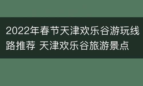 2022年春节天津欢乐谷游玩线路推荐 天津欢乐谷旅游景点