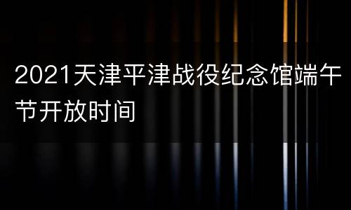 2021天津平津战役纪念馆端午节开放时间