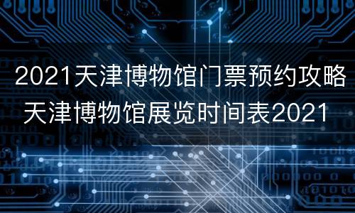 2021天津博物馆门票预约攻略 天津博物馆展览时间表2021