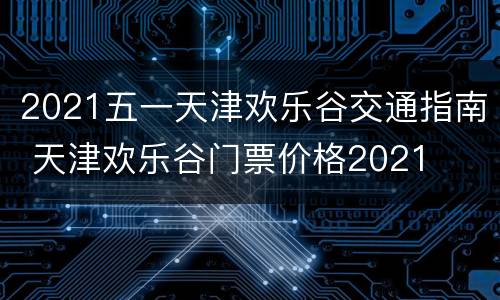 2021五一天津欢乐谷交通指南 天津欢乐谷门票价格2021
