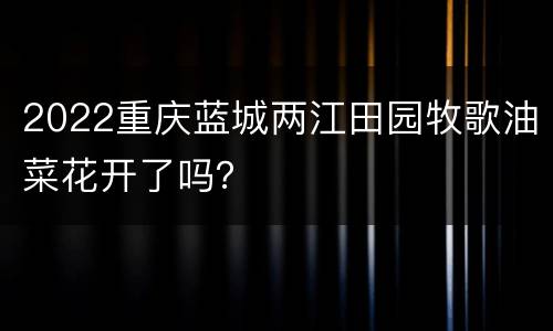 2022重庆蓝城两江田园牧歌油菜花开了吗？