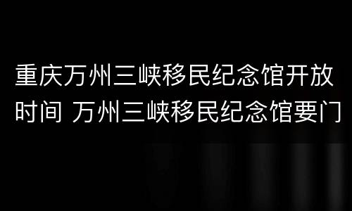 重庆万州三峡移民纪念馆开放时间 万州三峡移民纪念馆要门票吗