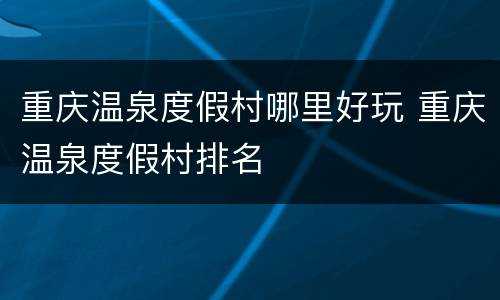 重庆温泉度假村哪里好玩 重庆温泉度假村排名