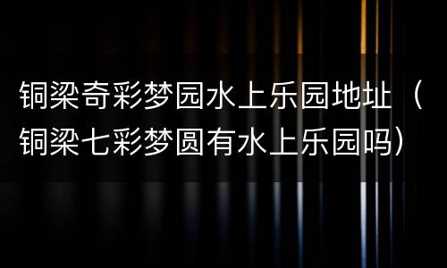 铜梁奇彩梦园水上乐园地址（铜梁七彩梦圆有水上乐园吗）