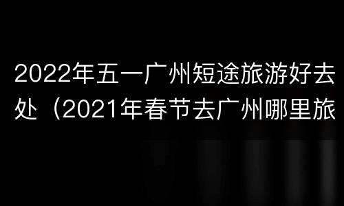 2022年五一广州短途旅游好去处（2021年春节去广州哪里旅游好）