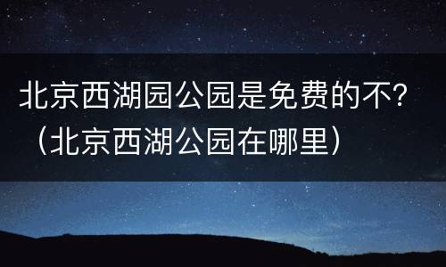 北京西湖园公园是免费的不？（北京西湖公园在哪里）