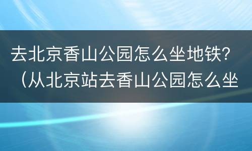 去北京香山公园怎么坐地铁？（从北京站去香山公园怎么坐地铁）