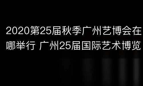 2020第25届秋季广州艺博会在哪举行 广州25届国际艺术博览会