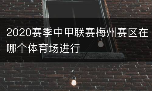 2020赛季中甲联赛梅州赛区在哪个体育场进行