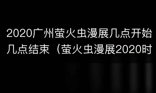 2020广州萤火虫漫展几点开始几点结束（萤火虫漫展2020时间表广州）