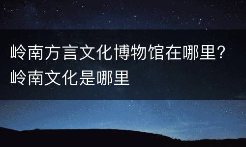 岭南方言文化博物馆在哪里? 岭南文化是哪里