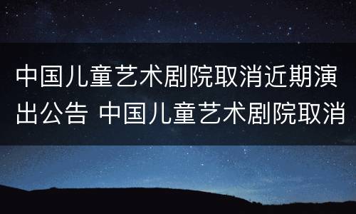 中国儿童艺术剧院取消近期演出公告 中国儿童艺术剧院取消近期演出公告了吗