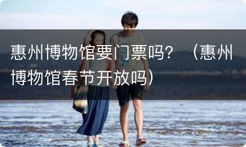 惠州博物馆要门票吗？（惠州博物馆春节开放吗）