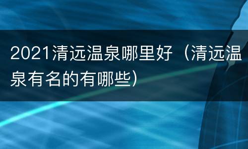 2021清远温泉哪里好（清远温泉有名的有哪些）