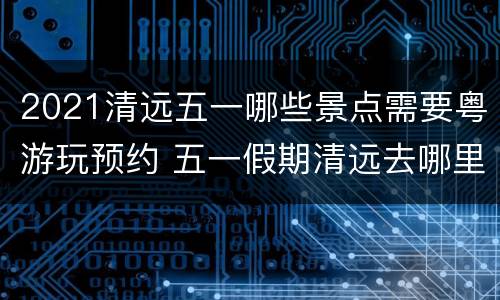 2021清远五一哪些景点需要粤游玩预约 五一假期清远去哪里玩