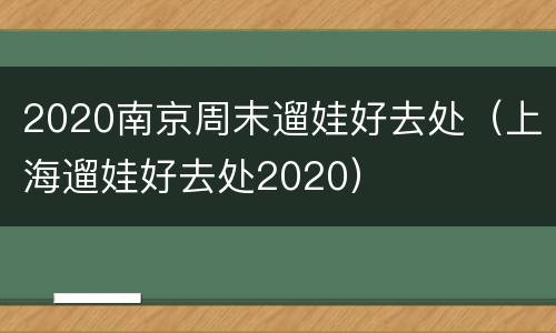 2020南京周末遛娃好去处（上海遛娃好去处2020）