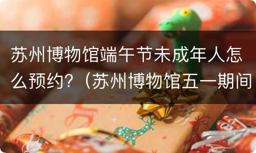 苏州博物馆端午节未成年人怎么预约?（苏州博物馆五一期间如何预约）