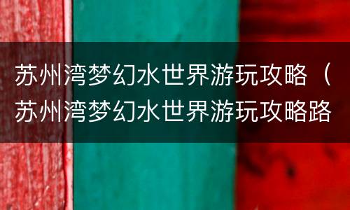 苏州湾梦幻水世界游玩攻略（苏州湾梦幻水世界游玩攻略路线）
