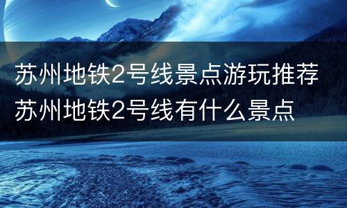 苏州地铁2号线景点游玩推荐 苏州地铁2号线有什么景点