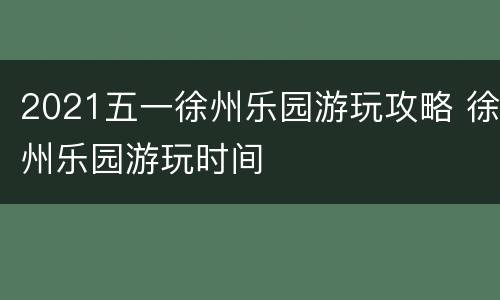 2021五一徐州乐园游玩攻略 徐州乐园游玩时间