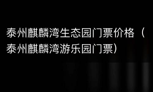 泰州麒麟湾生态园门票价格（泰州麒麟湾游乐园门票）