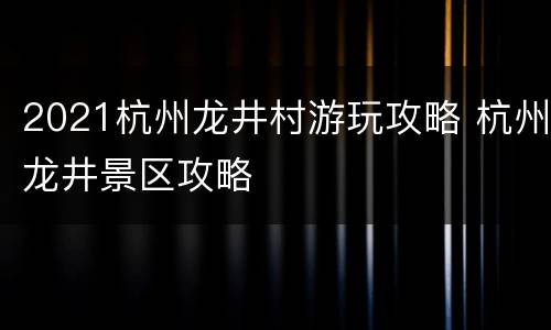 2021杭州龙井村游玩攻略 杭州龙井景区攻略