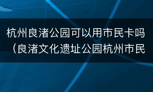 杭州良渚公园可以用市民卡吗（良渚文化遗址公园杭州市民卡）