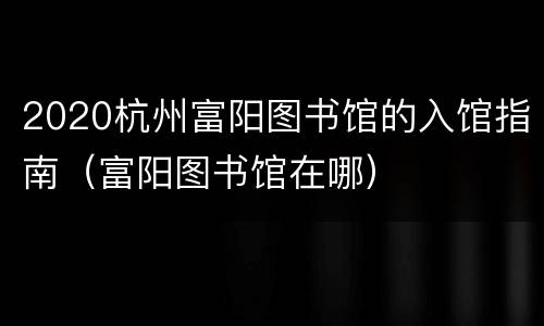 2020杭州富阳图书馆的入馆指南（富阳图书馆在哪）